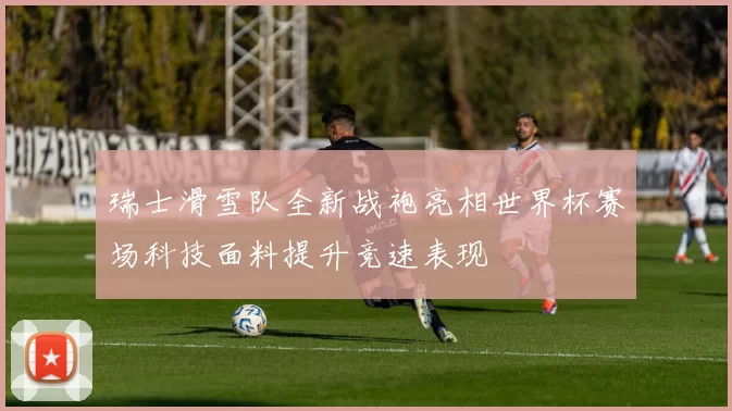 瑞士滑雪队全新战袍亮相世界杯赛场科技面料提升竞速表现