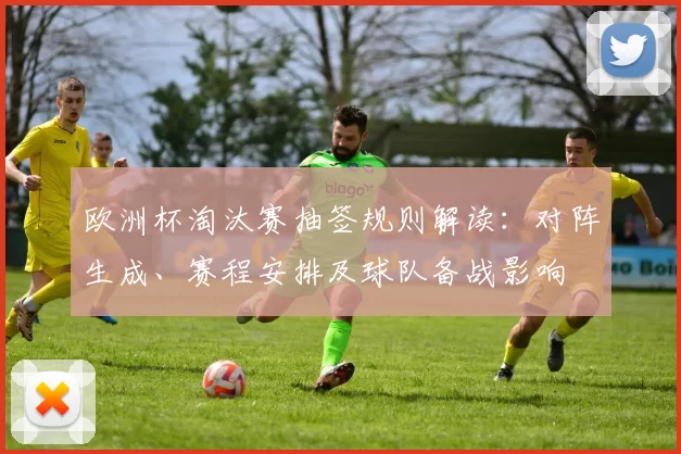 欧洲杯淘汰赛抽签规则解读：对阵生成、赛程安排及球队备战影响