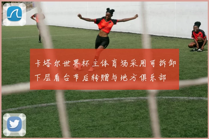 卡塔尔世界杯主体育场采用可拆卸下层看台节后转赠与地方俱乐部