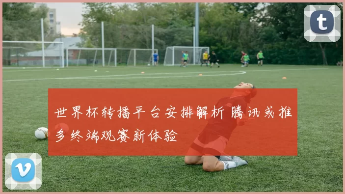 世界杯转播平台安排解析 腾讯或推多终端观赛新体验