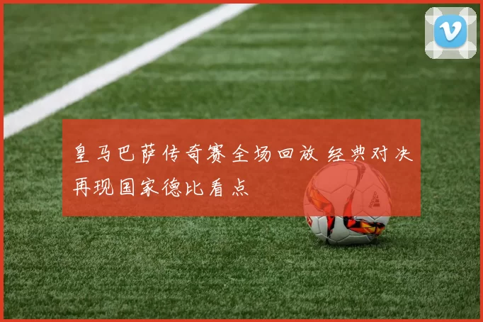 皇马巴萨传奇赛全场回放 经典对决再现国家德比看点