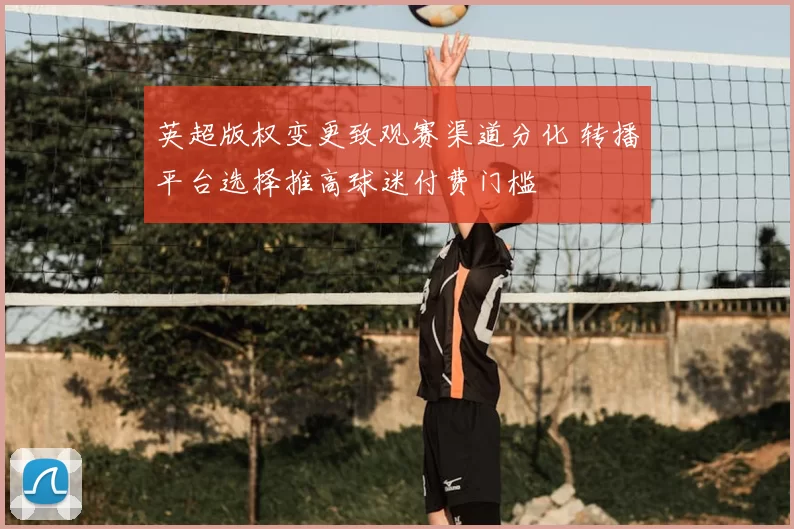 英超版权变更致观赛渠道分化 转播平台选择推高球迷付费门槛