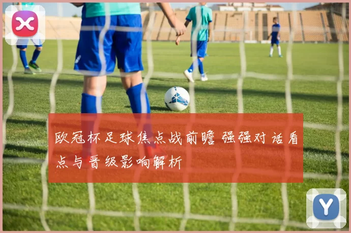 欧冠杯足球焦点战前瞻 强强对话看点与晋级影响解析