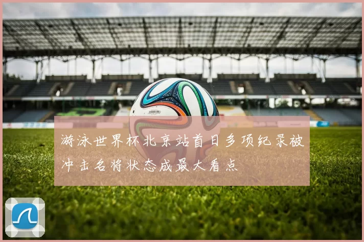 游泳世界杯北京站首日多项纪录被冲击名将状态成最大看点