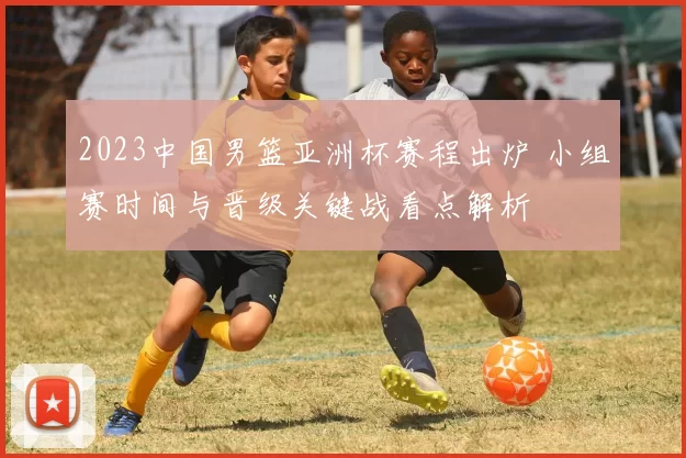 2023中国男篮亚洲杯赛程出炉 小组赛时间与晋级关键战看点解析