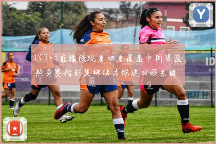 CCTV5直播线观看回看覆盖中国男篮热身赛精彩集锦助力球迷回顾关键对抗细节