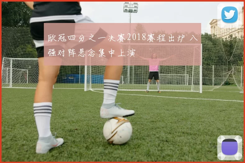 欧冠四分之一决赛2018赛程出炉 八强对阵悬念集中上演