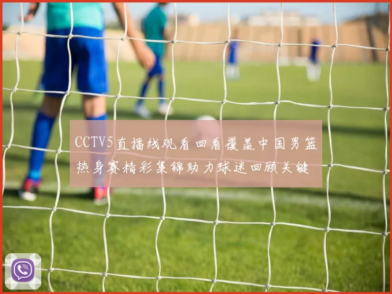 CCTV5直播线观看回看覆盖中国男篮热身赛精彩集锦助力球迷回顾关键对抗细节