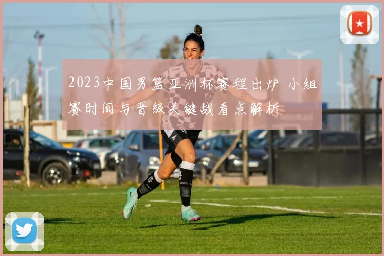 2023中国男篮亚洲杯赛程出炉 小组赛时间与晋级关键战看点解析