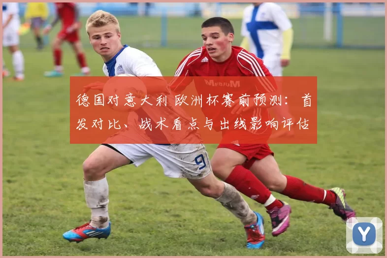 德国对意大利 欧洲杯赛前预测：首发对比、战术看点与出线影响评估