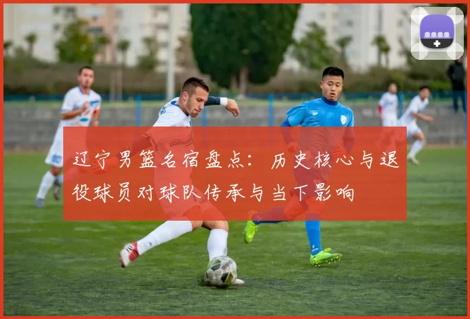 辽宁男篮名宿盘点:历史核心与退役球员对球队传承与当下影响