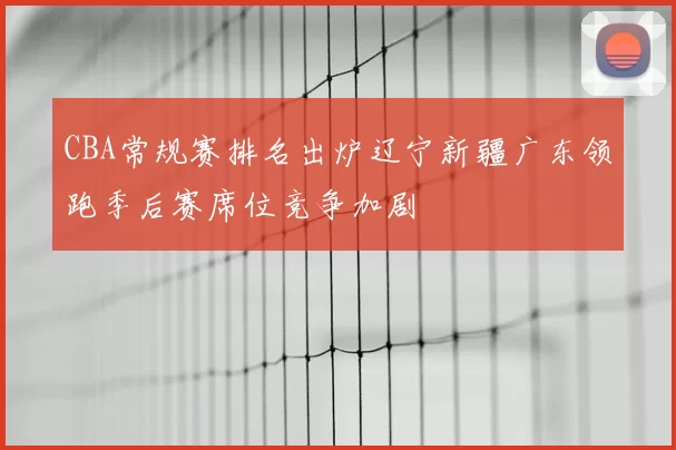 CBA常规赛排名出炉辽宁新疆广东领跑季后赛席位竞争加剧