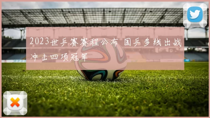2023世乒赛赛程公布 国乒多线出战冲击四项冠军
