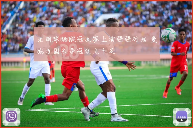 光明球场欧冠决赛上演强强对话 曼城与国米争冠焦点十足