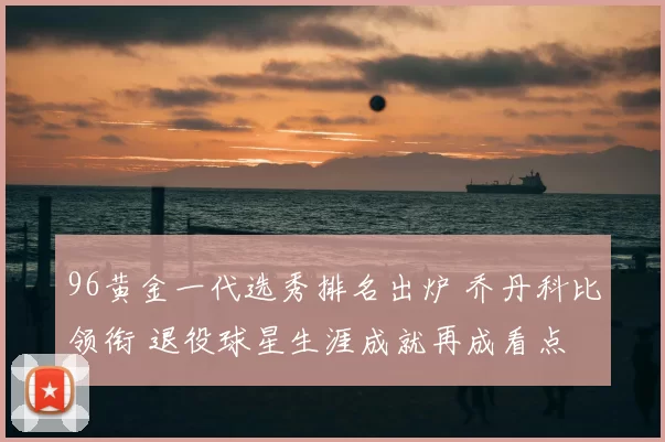 96黄金一代选秀排名出炉 乔丹科比领衔 退役球星生涯成就再成看点