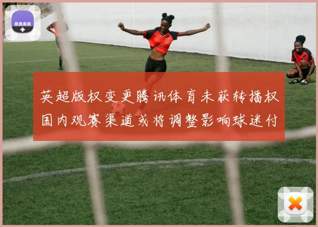 英超版权变更腾讯体育未获转播权国内观赛渠道或将调整影响球迷付费选择