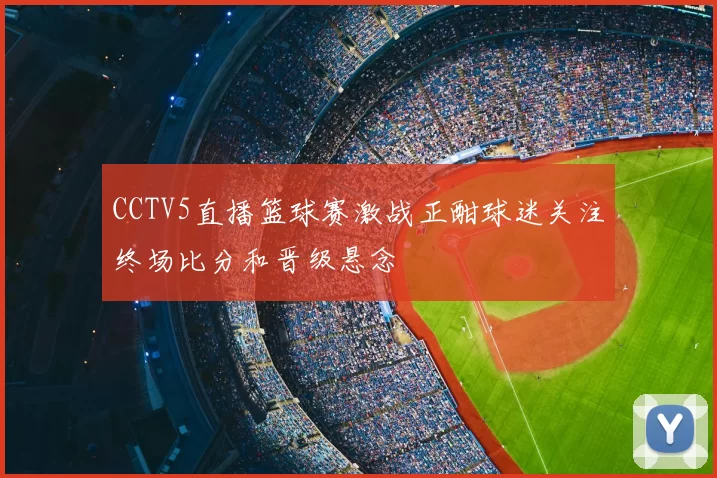 CCTV5直播篮球赛激战正酣球迷关注终场比分和晋级悬念