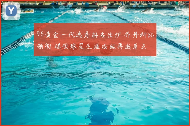 96黄金一代选秀排名出炉 乔丹科比领衔 退役球星生涯成就再成看点
