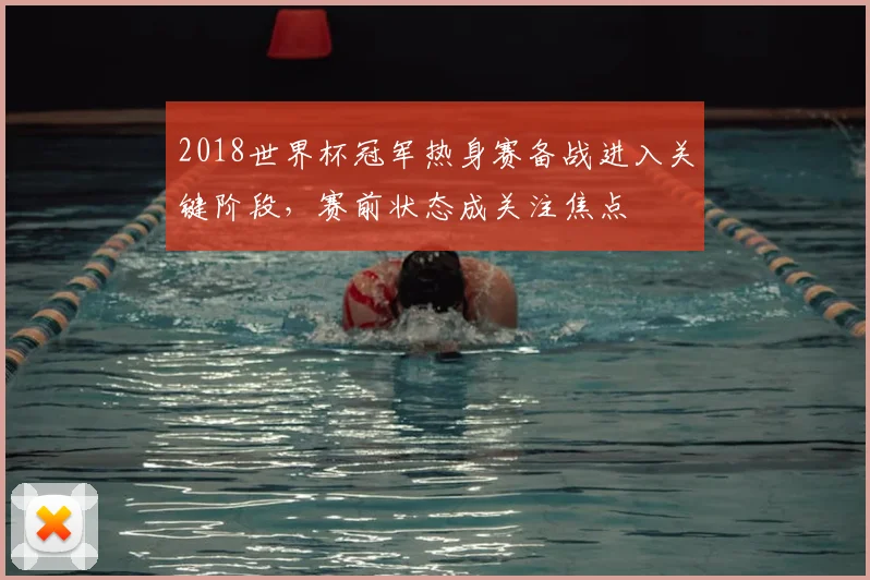 2018世界杯冠军热身赛备战进入关键阶段,赛前状态成关注焦点