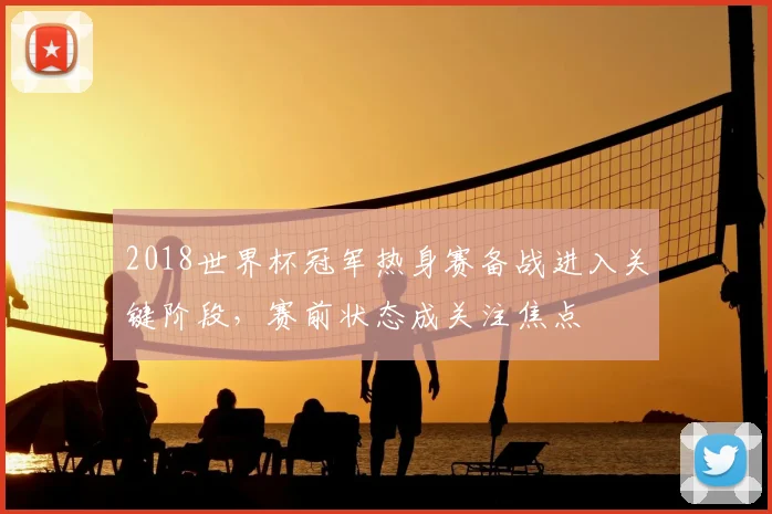 2018世界杯冠军热身赛备战进入关键阶段,赛前状态成关注焦点
