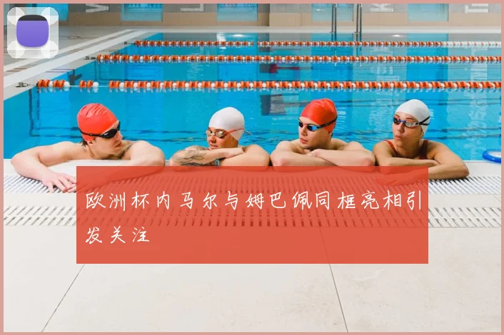 欧洲杯内马尔与姆巴佩同框亮相引发关注