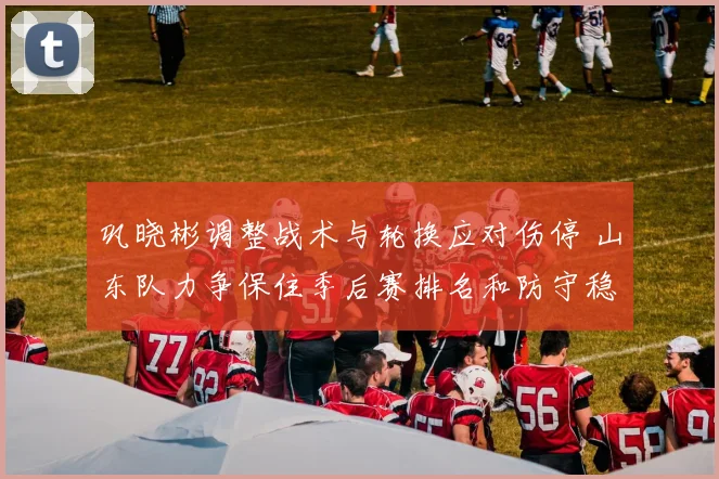 巩晓彬调整战术与轮换应对伤停 山东队力争保住季后赛排名和防守稳定