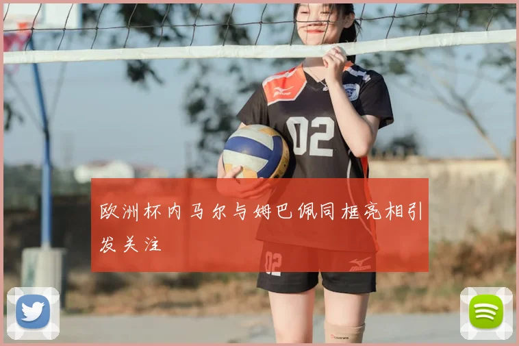 欧洲杯内马尔与姆巴佩同框亮相引发关注