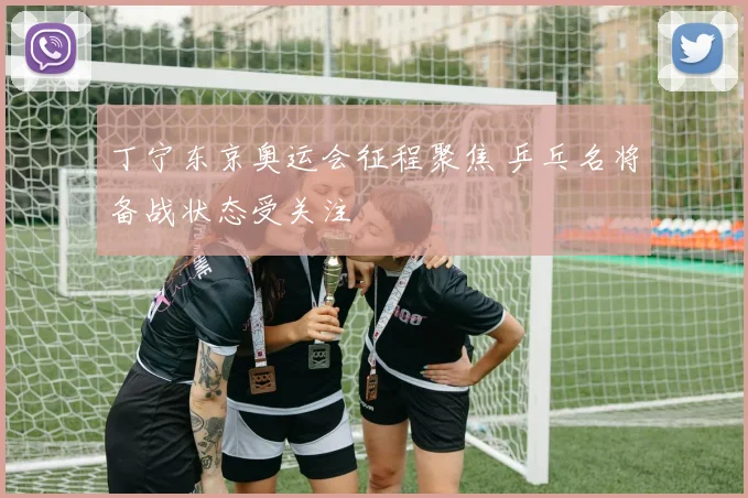 丁宁东京奥运会征程聚焦 乒乓名将备战状态受关注