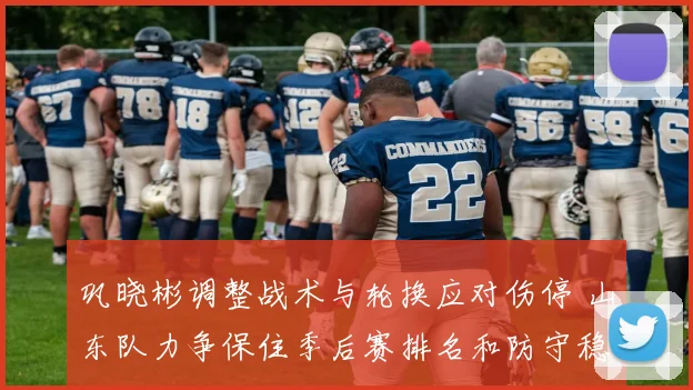 巩晓彬调整战术与轮换应对伤停 山东队力争保住季后赛排名和防守稳定